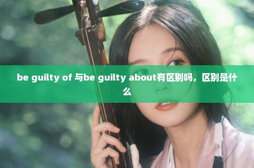 be guilty of 与be guilty about有区别吗，区别是什么