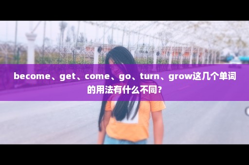 become、get、come、go、turn、grow这几个单词的用法有什么不同？