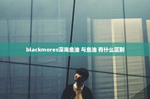 blackmores深海鱼油 与鱼油 有什么区别