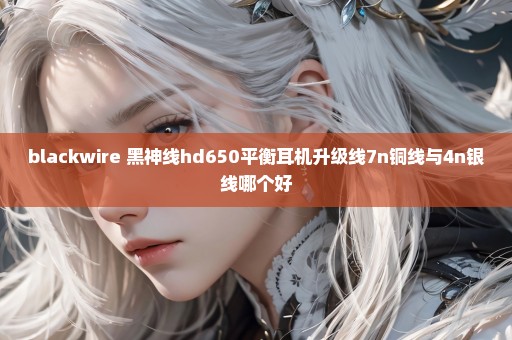 blackwire 黑神线hd650平衡耳机升级线7n铜线与4n银线哪个好