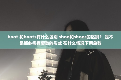 boot 和boots有什么区别 shoe和shoes的区别？ 是不是都必需有复数的形式 在什么情况下用单数