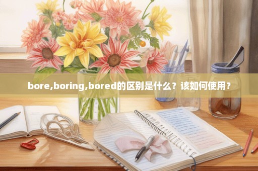 bore,boring,bored的区别是什么？该如何使用？