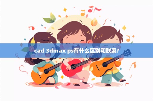 cad 3dmax ps有什么区别和联系?