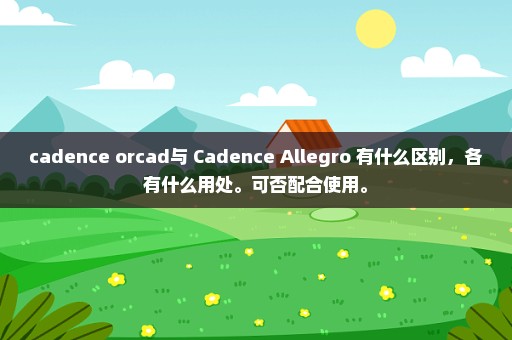 cadence orcad与 Cadence Allegro 有什么区别，各有什么用处。可否配合使用。