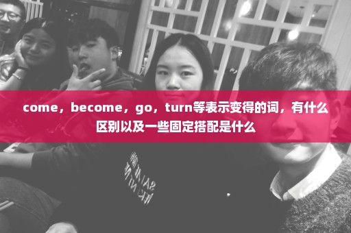 come，become，go，turn等表示变得的词，有什么区别以及一些固定搭配是什么