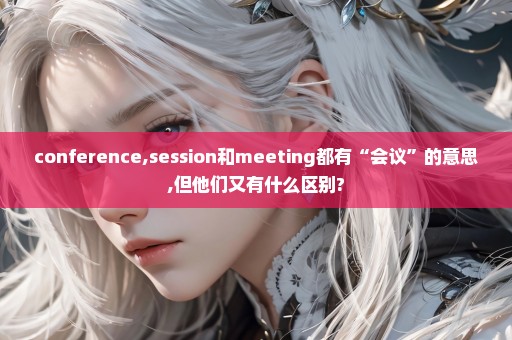 conference,session和meeting都有“会议”的意思,但他们又有什么区别?