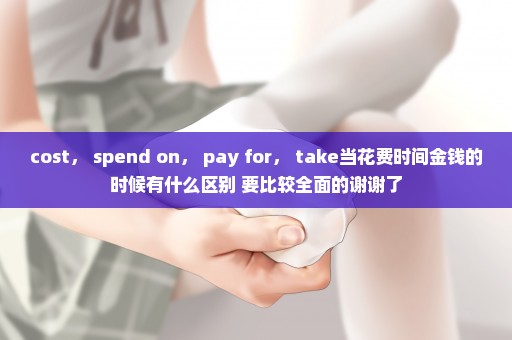 cost， spend on， pay for， take当花费时间金钱的时候有什么区别 要比较全面的谢谢了