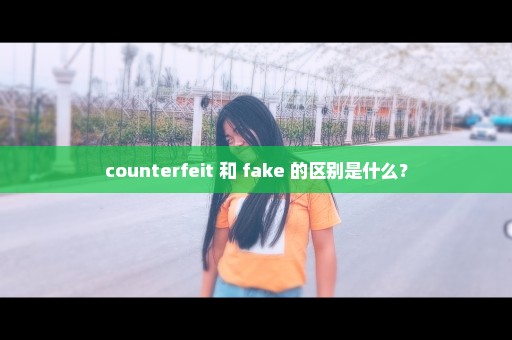 counterfeit 和 fake 的区别是什么？