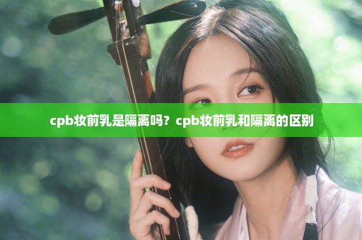 cpb妆前乳是隔离吗？cpb妆前乳和隔离的区别