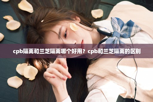 cpb隔离和兰芝隔离哪个好用？cpb和兰芝隔离的区别