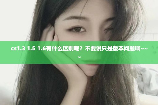 cs1.3 1.5 1.6有什么区别呢？不要说只是版本问题啊~~~