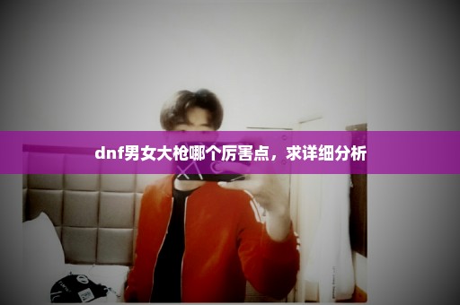 dnf男女大枪哪个厉害点，求详细分析