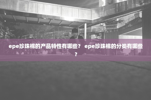 epe珍珠棉的产品特性有哪些？ epe珍珠棉的分类有哪些？