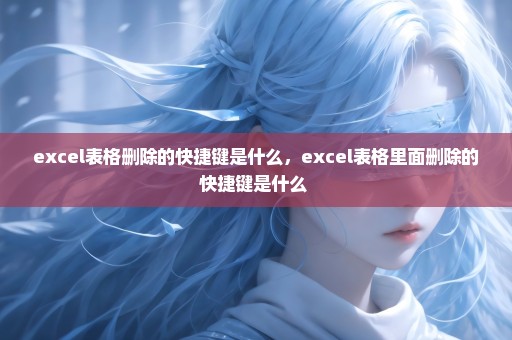 excel表格删除的快捷键是什么，excel表格里面删除的快捷键是什么 