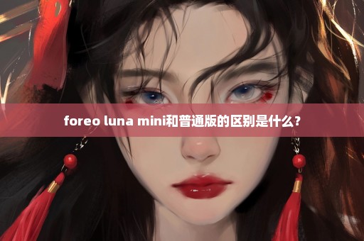 foreo luna mini和普通版的区别是什么？