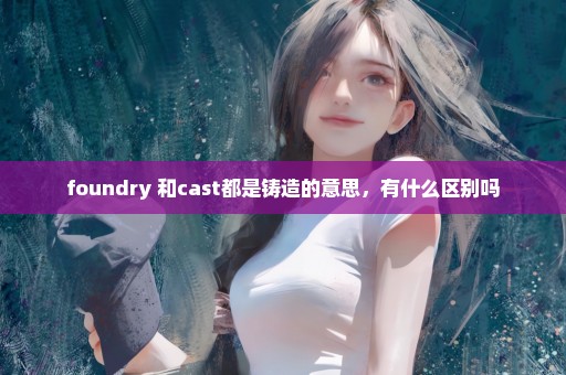 foundry 和cast都是铸造的意思，有什么区别吗