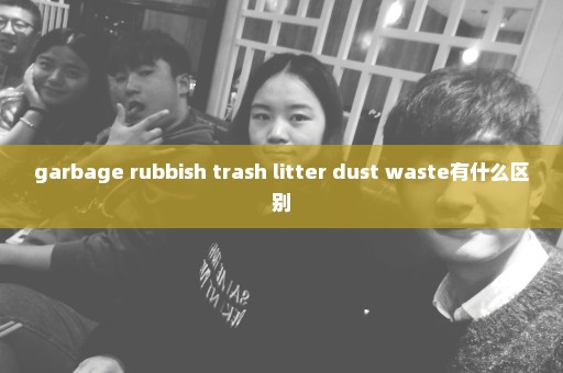 garbage rubbish trash litter dust waste有什么区别