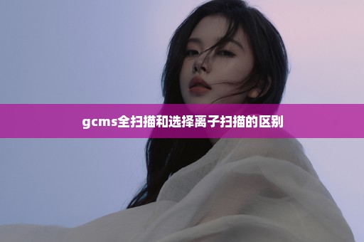 gcms全扫描和选择离子扫描的区别