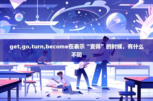 get,go,turn,become在表示“变得”的时候，有什么不同