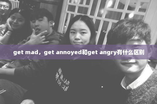 get mad，get annoyed和get angry有什么区别