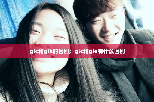 glc和glk的区别；glc和gle有什么区别