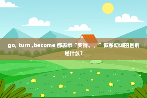 go, turn ,become 都表示“变得。。”做系动词的区别是什么？