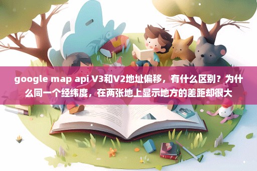 google map api V3和V2地址偏移，有什么区别？为什么同一个经纬度，在两张地上显示地方的差距却很大