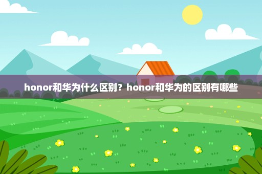 honor和华为什么区别？honor和华为的区别有哪些