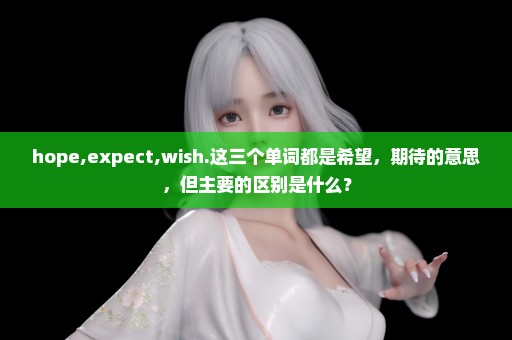 hope,expect,wish.这三个单词都是希望，期待的意思，但主要的区别是什么？