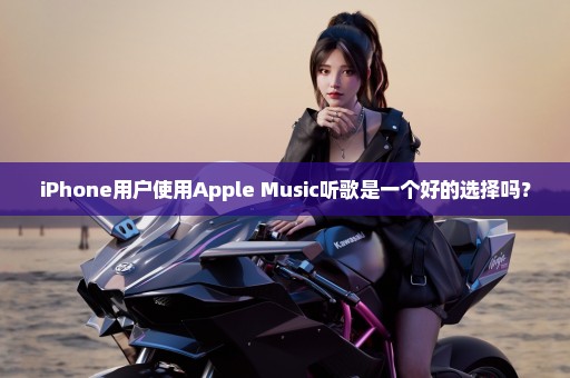 iPhone用户使用Apple Music听歌是一个好的选择吗？