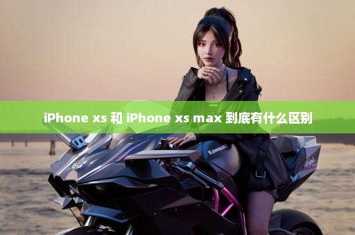 iPhone xs 和 iPhone xs max 到底有什么区别