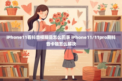 iPhone11看抖音模糊是怎么回事 iPhone11/11pro刷抖音卡顿怎么解决