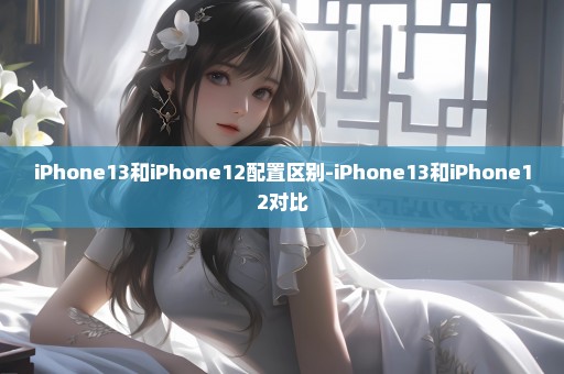 iPhone13和iPhone12配置区别-iPhone13和iPhone12对比