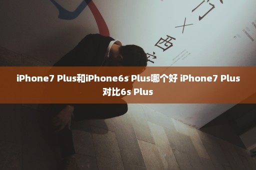 iPhone7 Plus和iPhone6s Plus哪个好 iPhone7 Plus对比6s Plus