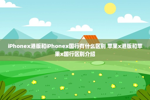 iPhonex港版和iPhonex国行有什么区别 苹果x港版和苹果x国行区别介绍