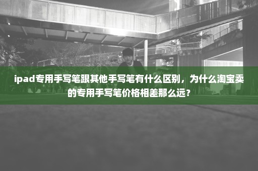 ipad专用手写笔跟其他手写笔有什么区别，为什么淘宝卖的专用手写笔价格相差那么远？