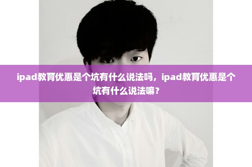 ipad教育优惠是个坑有什么说法吗，ipad教育优惠是个坑有什么说法嘛？