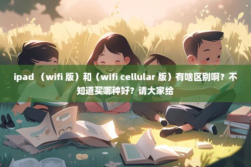 ipad （wifi 版）和（wifi+cellular 版）有啥区别啊？不知道买哪种好？请大家给