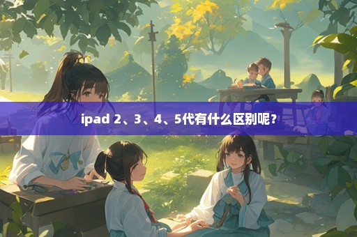 ipad 2、3、4、5代有什么区别呢？