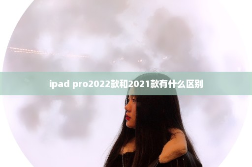 ipad pro2022款和2021款有什么区别