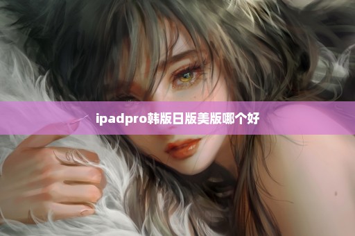 ipadpro韩版日版美版哪个好