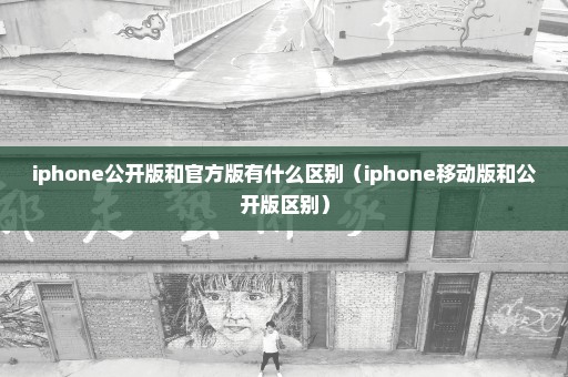 iphone公开版和官方版有什么区别（iphone移动版和公开版区别）