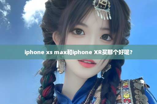 iphone xs max和iphone XR买那个好呢？