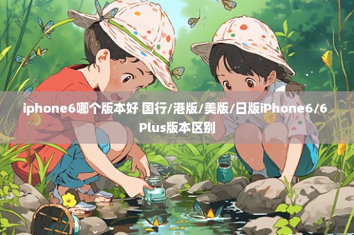 iphone6哪个版本好 国行/港版/美版/日版iPhone6/6 Plus版本区别