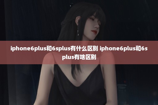 iphone6plus和6splus有什么区别 iphone6plus和6splus有啥区别