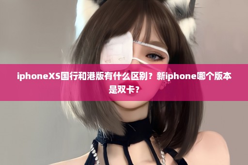 iphoneXS国行和港版有什么区别？新iphone哪个版本是双卡？