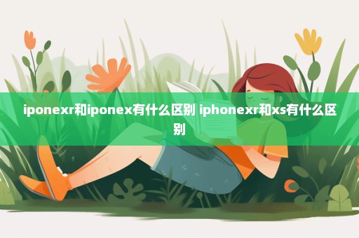 iponexr和iponex有什么区别 iphonexr和xs有什么区别