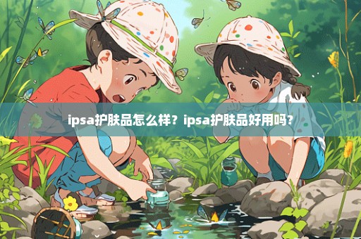 ipsa护肤品怎么样？ipsa护肤品好用吗？