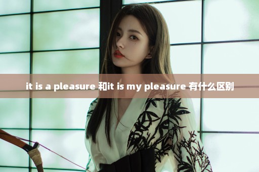 it is a pleasure 和it is my pleasure 有什么区别