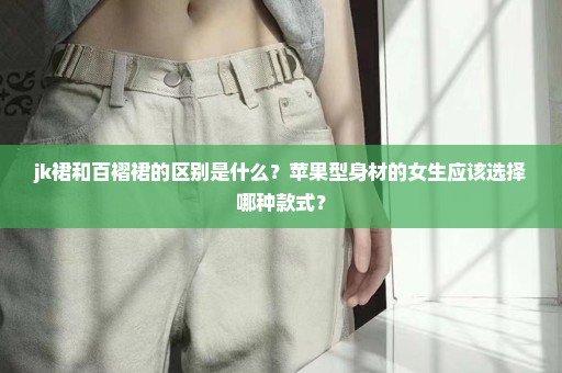 jk裙和百褶裙的区别是什么？苹果型身材的女生应该选择哪种款式？